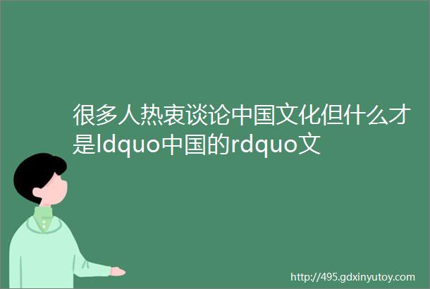 很多人热衷谈论中国文化但什么才是ldquo中国的rdquo文化